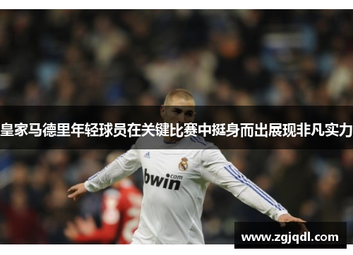 皇家马德里年轻球员在关键比赛中挺身而出展现非凡实力
